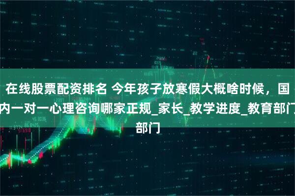 在线股票配资排名 今年孩子放寒假大概啥时候，国内一对一心理咨询哪家正规_家长_教学进度_教育部门