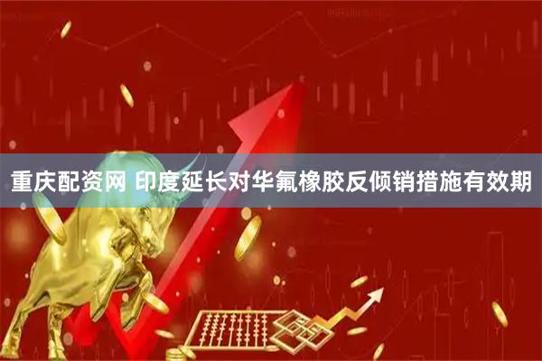 重庆配资网 印度延长对华氟橡胶反倾销措施有效期