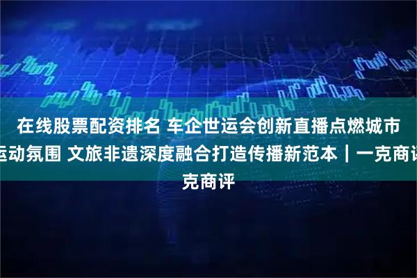 在线股票配资排名 车企世运会创新直播点燃城市运动氛围 文旅非遗深度融合打造传播新范本｜一克商评