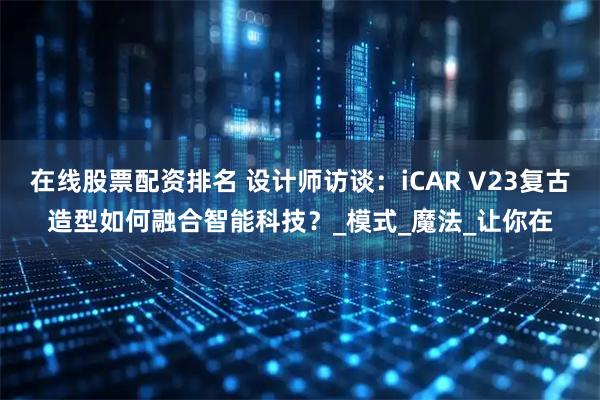 在线股票配资排名 设计师访谈：iCAR V23复古造型如何融合智能科技？_模式_魔法_让你在