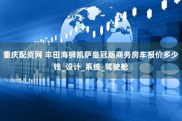 重庆配资网 丰田海狮凯萨皇冠版商务房车报价多少钱_设计_系统_驾驶舱