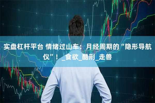 实盘杠杆平台 情绪过山车：月经周期的“隐形导航仪”！_食欲_酷刑_走兽