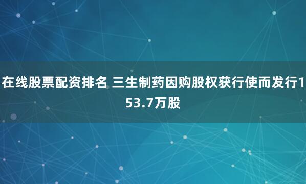 在线股票配资排名 三生制药因购股权获行使而发行153.7万股
