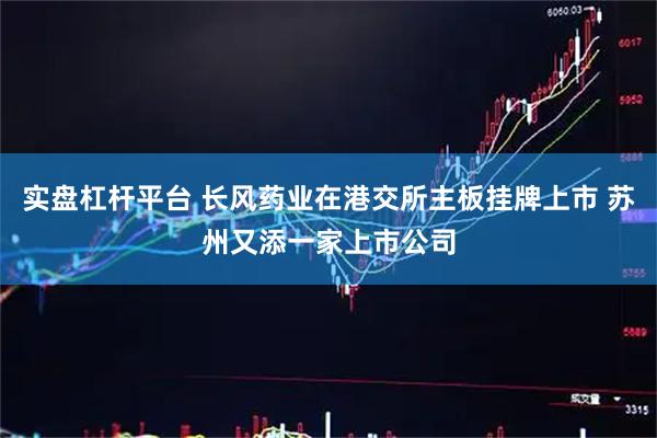实盘杠杆平台 长风药业在港交所主板挂牌上市 苏州又添一家上市公司