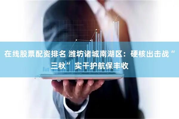 在线股票配资排名 潍坊诸城南湖区：硬核出击战“三秋” 实干护航保丰收