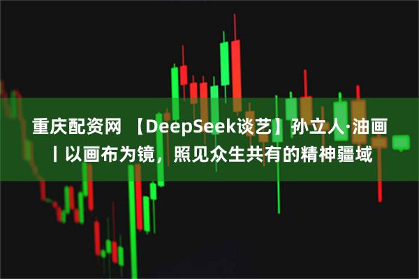 重庆配资网 【DeepSeek谈艺】孙立人·油画丨以画布为镜，照见众生共有的精神疆域