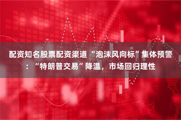 配资知名股票配资渠道 “泡沫风向标”集体预警：“特朗普交易”降温，市场回归理性