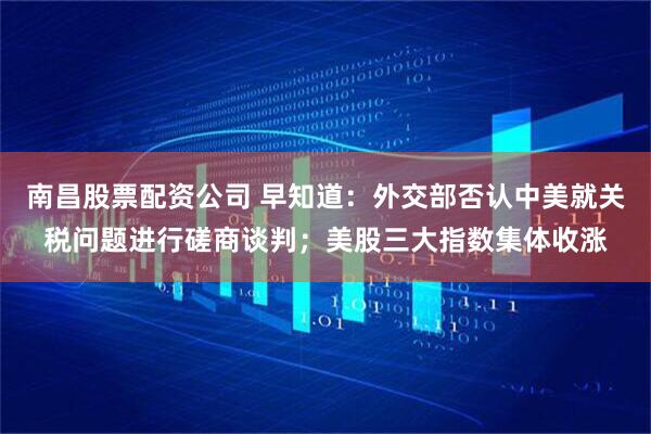 南昌股票配资公司 早知道：外交部否认中美就关税问题进行磋商谈判；美股三大指数集体收涨