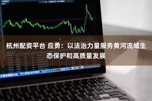 杭州配资平台 应勇：以法治力量服务黄河流域生态保护和高质量发展