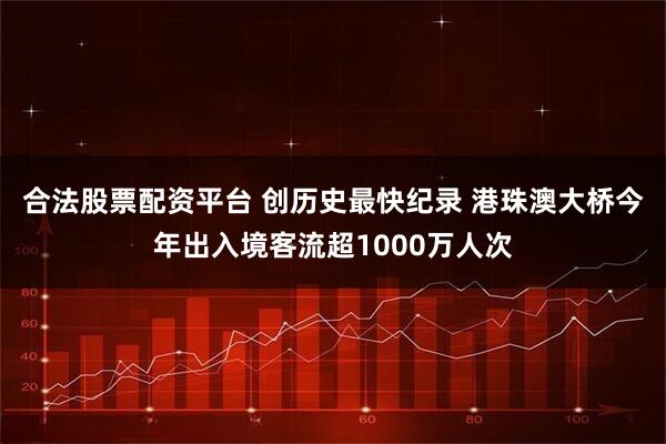 合法股票配资平台 创历史最快纪录 港珠澳大桥今年出入境客流超1000万人次