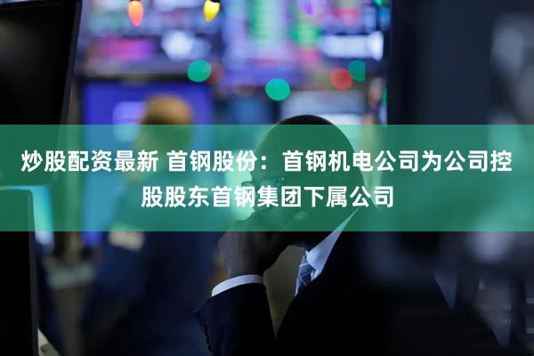炒股配资最新 首钢股份：首钢机电公司为公司控股股东首钢集团下属公司