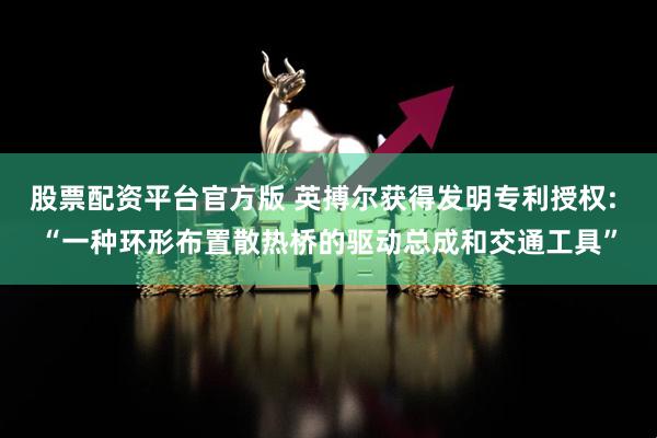 股票配资平台官方版 英搏尔获得发明专利授权: “一种环形布置散热桥的驱动总成和交通工具”
