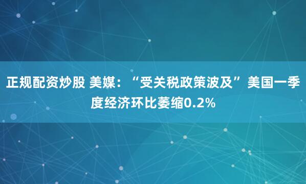 正规配资炒股 美媒：“受关税政策波及” 美国一季度经济环比萎缩0.2%