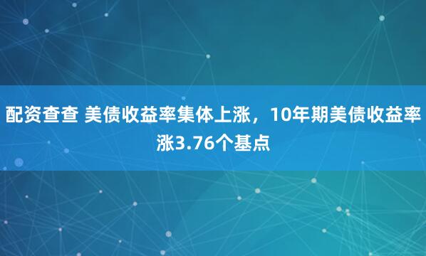 配资查查 美债收益率集体上涨，10年期美债收益率涨3.76个基点