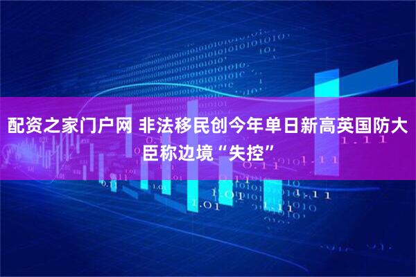 配资之家门户网 非法移民创今年单日新高英国防大臣称边境“失控”