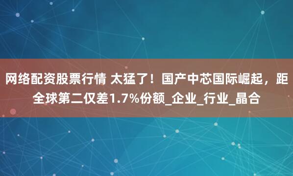 网络配资股票行情 太猛了！国产中芯国际崛起，距全球第二仅差1.7%份额_企业_行业_晶合