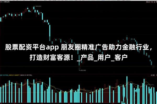 股票配资平台app 朋友圈精准广告助力金融行业，打造财富客源！_产品_用户_客户