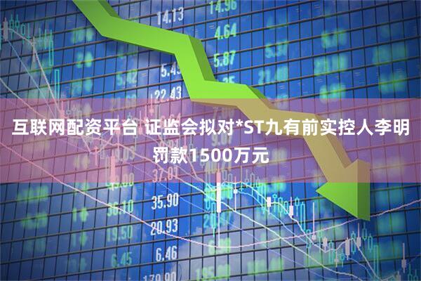 互联网配资平台 证监会拟对*ST九有前实控人李明罚款1500万元