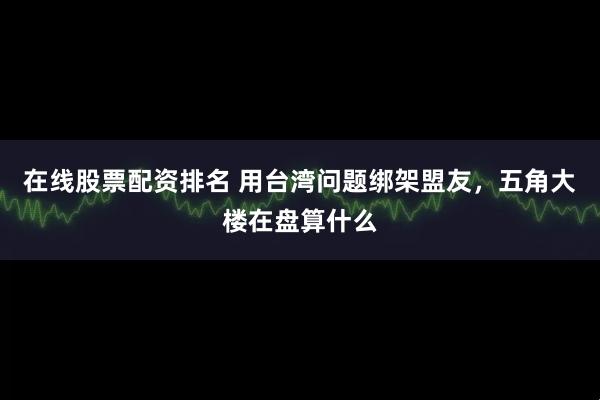 在线股票配资排名 用台湾问题绑架盟友，五角大楼在盘算什么
