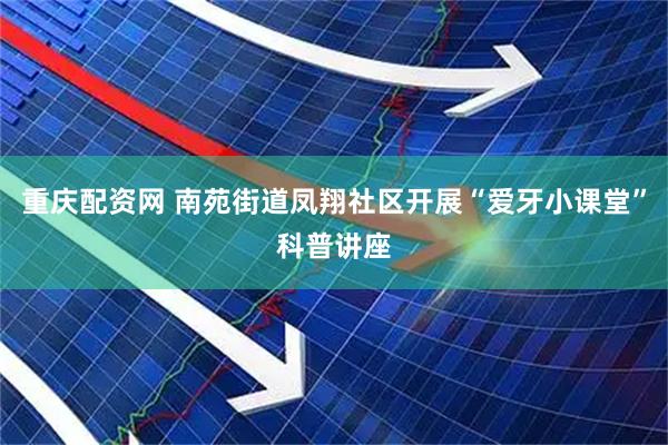重庆配资网 南苑街道凤翔社区开展“爱牙小课堂”科普讲座