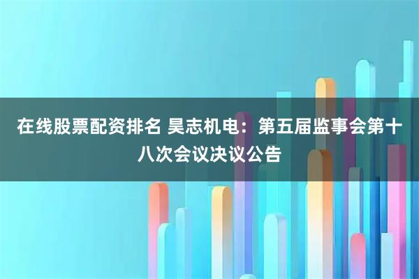 在线股票配资排名 昊志机电：第五届监事会第十八次会议决议公告
