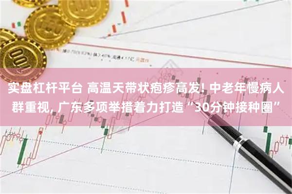 实盘杠杆平台 高温天带状疱疹高发! 中老年慢病人群重视, 广东多项举措着力打造“30分钟接种圈”