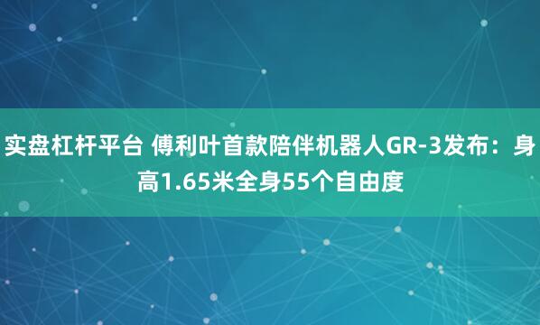 实盘杠杆平台 傅利叶首款陪伴机器人GR-3发布：身高1.65米全身55个自由度