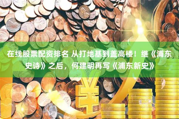 在线股票配资排名 从打地基到盖高楼！继《浦东史诗》之后，何建明再写《浦东新史》
