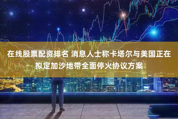 在线股票配资排名 消息人士称卡塔尔与美国正在拟定加沙地带全面停火协议方案