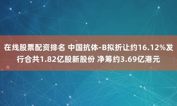 在线股票配资排名 中国抗体-B拟折让约16.12%发行合共1.82亿股新股份 净筹约3.69亿港元
