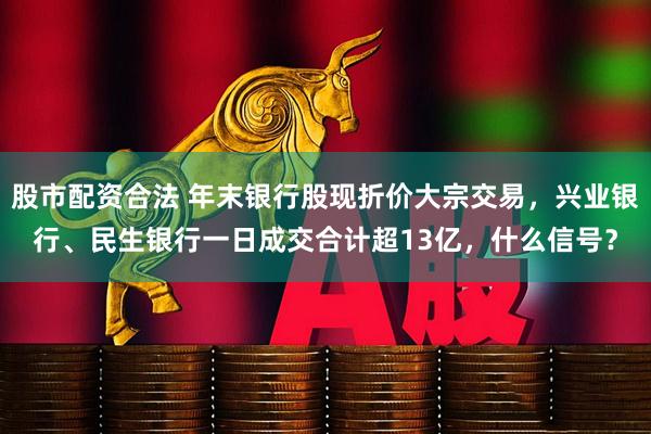 股市配资合法 年末银行股现折价大宗交易,兴业银行、民生银行一日成交合计超13亿,什么信号?
