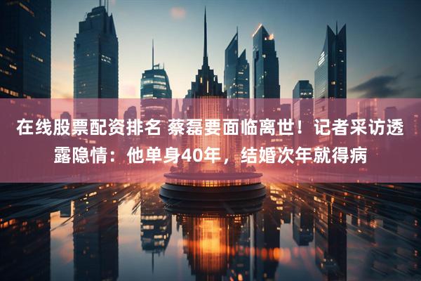 在线股票配资排名 蔡磊要面临离世！记者采访透露隐情：他单身40年，结婚次年就得病