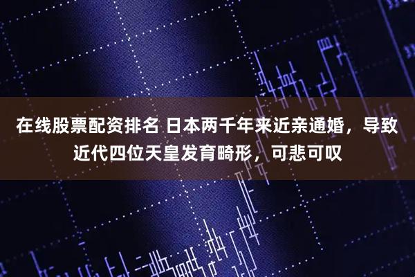 在线股票配资排名 日本两千年来近亲通婚，导致近代四位天皇发育畸形，可悲可叹